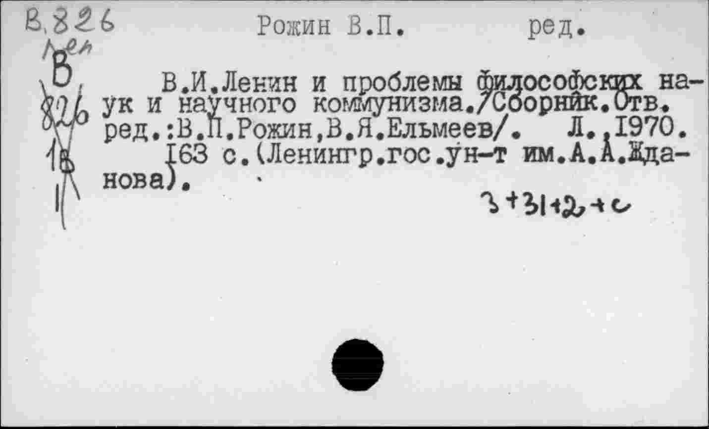 ﻿^826
Рожин В.П. ред.
О.	В.И.Ленин и проблемы философских на-
9 л ук и научного коммунизма./Сборник.Отв. ред.:В.П.Рожин,В.Я.Ельмеев/. Л..1970.
|63 с. (Ленингр.гос.ун-т им.А.А.Жда-
нова